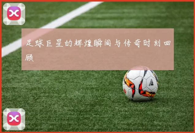 足球巨星的辉煌瞬间与传奇时刻回顾