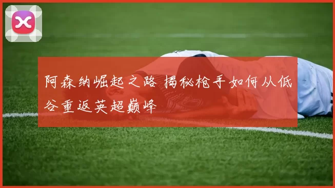 阿森纳崛起之路 揭秘枪手如何从低谷重返英超巅峰