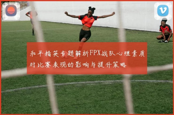 和平精英专题解析FPX战队心理素质对比赛表现的影响与提升策略