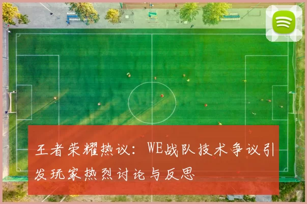 王者荣耀热议：WE战队技术争议引发玩家热烈讨论与反思