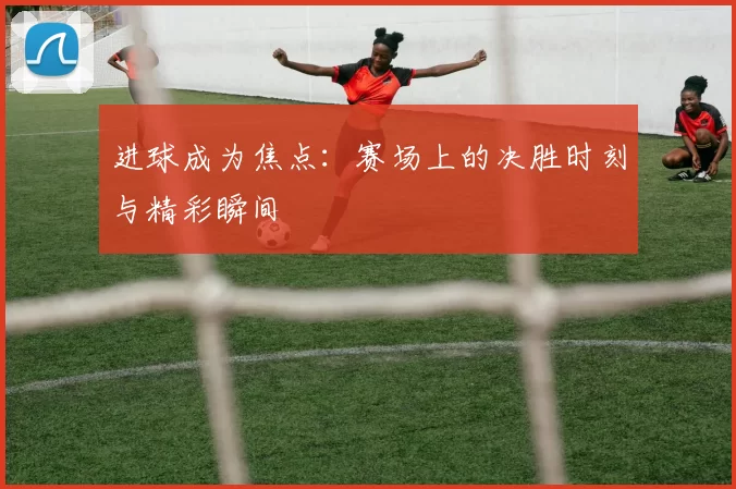 进球成为焦点：赛场上的决胜时刻与精彩瞬间