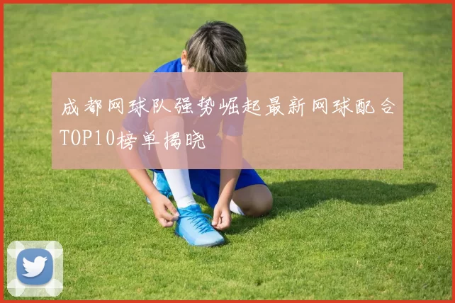 成都网球队强势崛起最新网球配合TOP10榜单揭晓