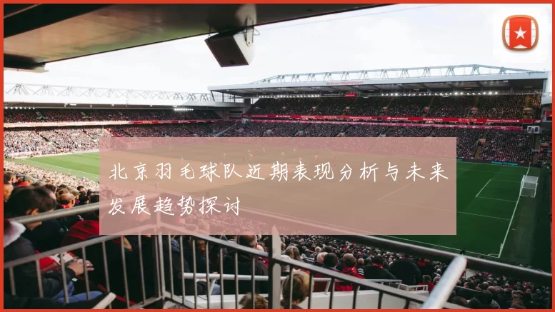 北京羽毛球队近期表现分析与未来发展趋势探讨