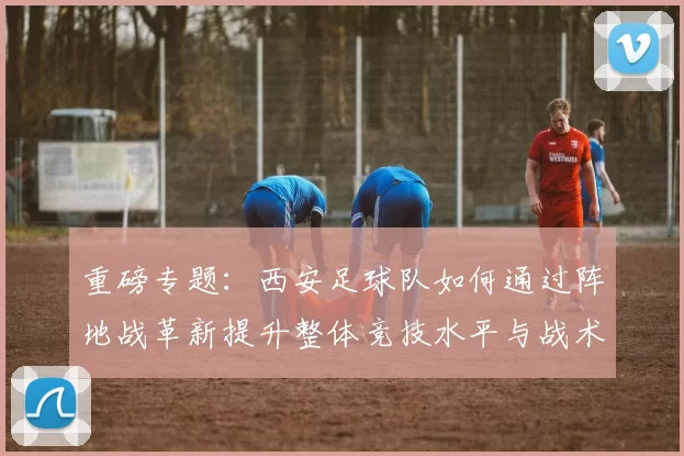 重磅专题：西安足球队如何通过阵地战革新提升整体竞技水平与战术表现