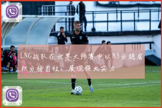 LNG战队在世界大师赛中以85分稳居积分榜首位，展现强大实力