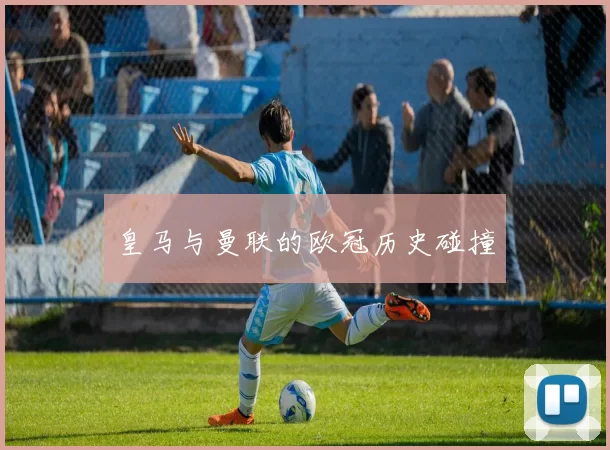 皇马与曼联的欧冠历史碰撞