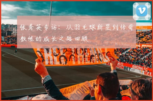 张秀英专访：从羽毛球新星到传奇教练的成长之路回顾