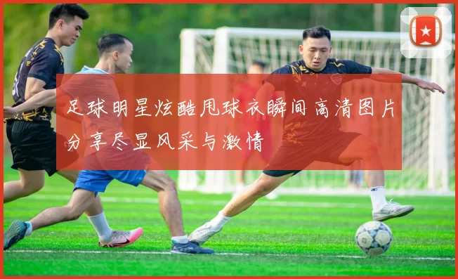 足球明星炫酷甩球衣瞬间高清图片分享尽显风采与激情