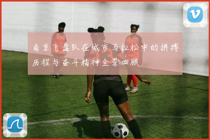 南京飞盘队在城市马拉松中的拼搏历程与奋斗精神全景回顾