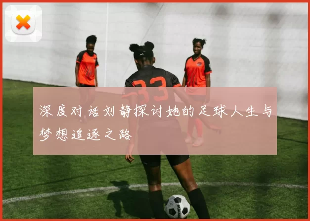 深度对话刘静探讨她的足球人生与梦想追逐之路