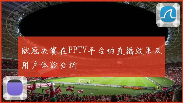 欧冠决赛在PPTV平台的直播效果及用户体验分析