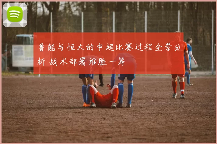 鲁能与恒大的中超比赛过程全景分析 战术部署谁胜一筹