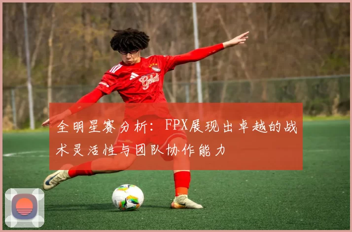 全明星赛分析：FPX展现出卓越的战术灵活性与团队协作能力