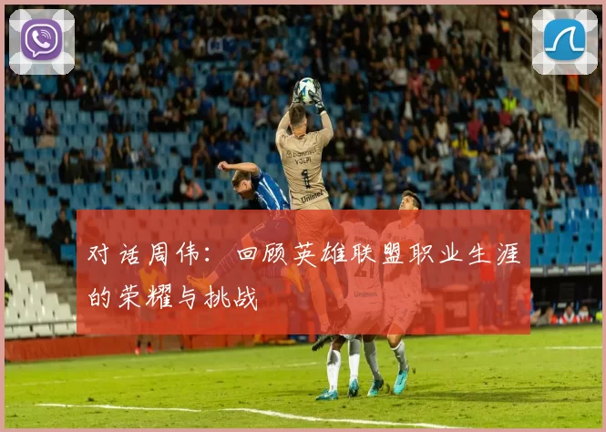 对话周伟：回顾英雄联盟职业生涯的荣耀与挑战