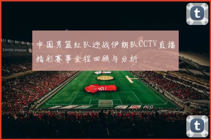 中国男篮红队迎战伊朗队CCTV直播精彩赛事全程回顾与分析
