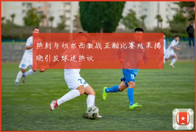 热刺与切尔西激战正酣比赛结果揭晓引发球迷热议