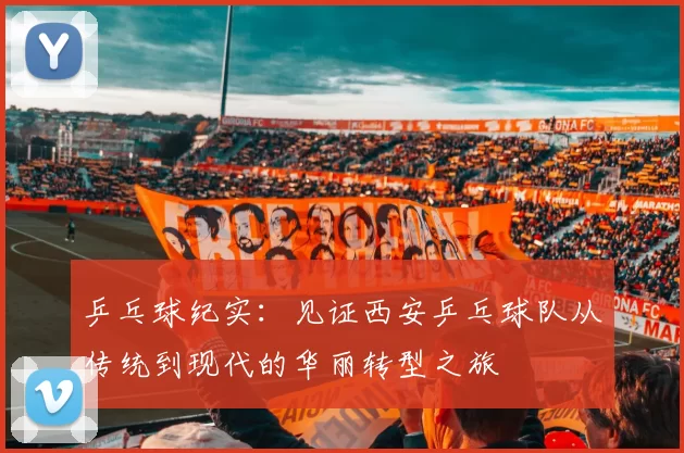 乒乓球纪实：见证西安乒乓球队从传统到现代的华丽转型之旅