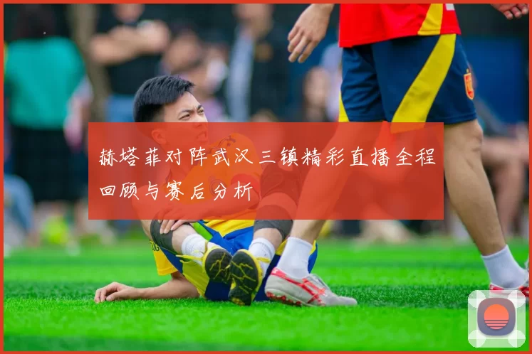 赫塔菲对阵武汉三镇精彩直播全程回顾与赛后分析