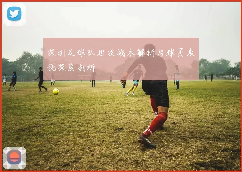 深圳足球队进攻战术解析与球员表现深度剖析