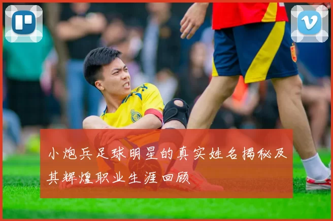 小炮兵足球明星的真实姓名揭秘及其辉煌职业生涯回顾