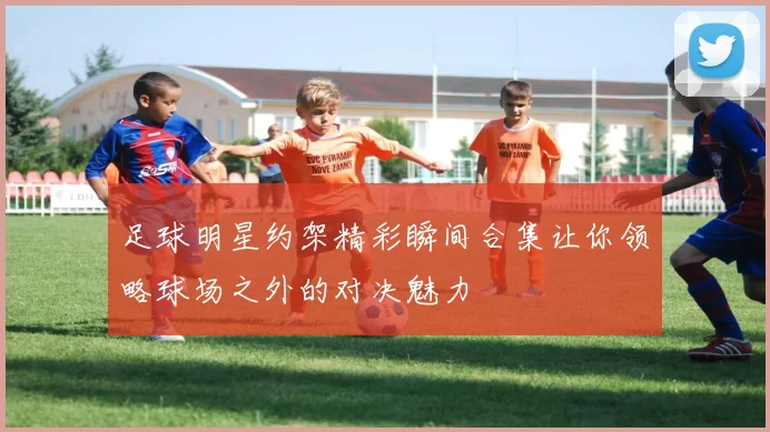 足球明星约架精彩瞬间合集让你领略球场之外的对决魅力