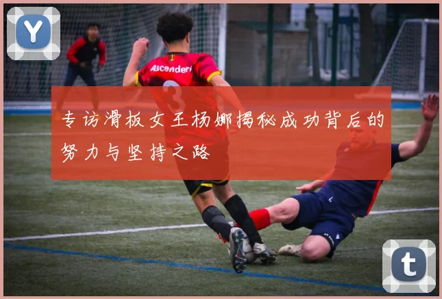专访滑板女王杨娜揭秘成功背后的努力与坚持之路