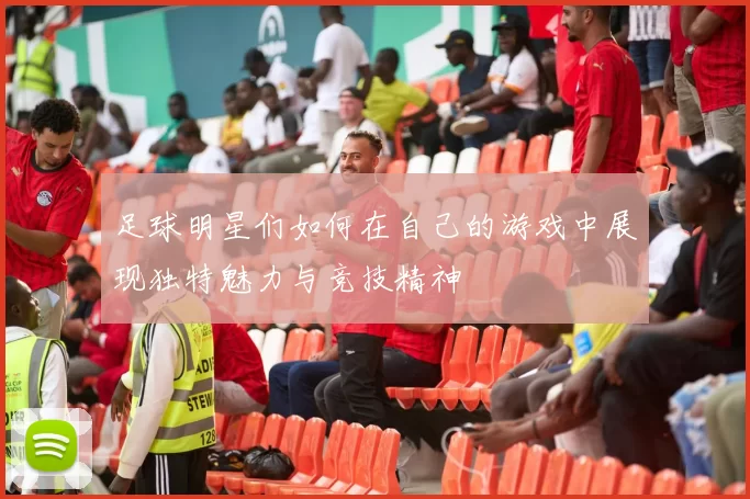 足球明星们如何在自己的游戏中展现独特魅力与竞技精神