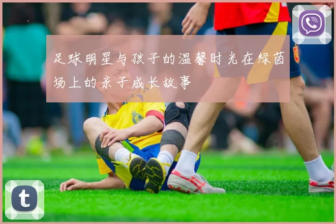 足球明星与孩子的温馨时光在绿茵场上的亲子成长故事