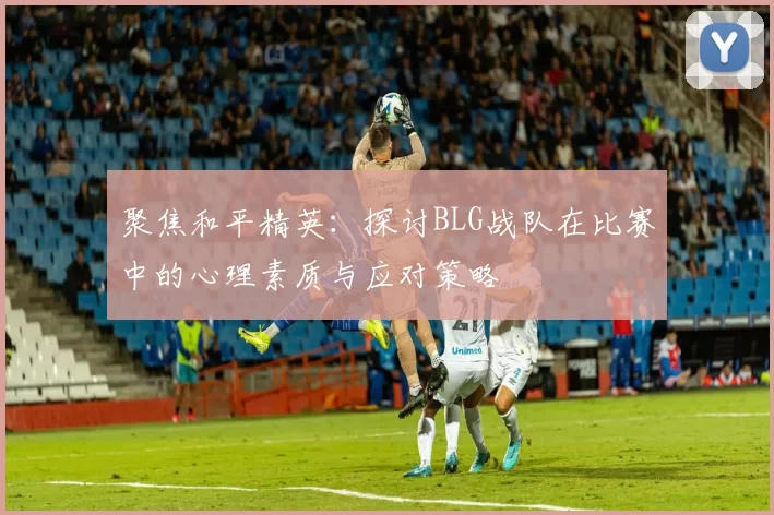 聚焦和平精英：探讨BLG战队在比赛中的心理素质与应对策略