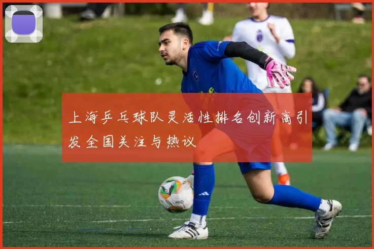 上海乒乓球队灵活性排名创新高引发全国关注与热议