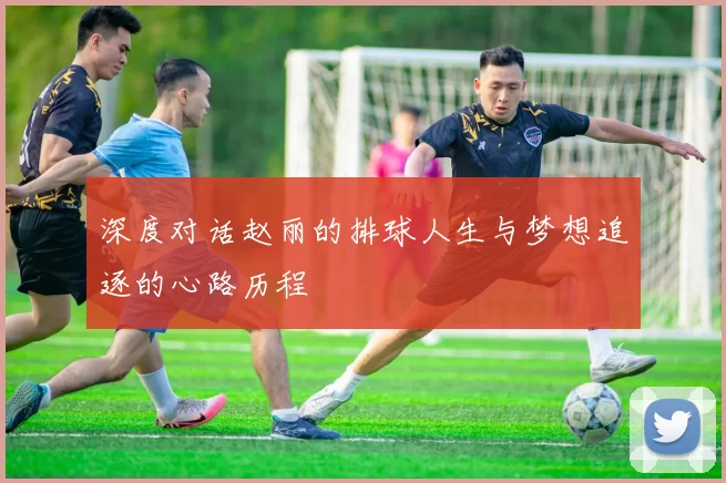 深度对话赵丽的排球人生与梦想追逐的心路历程