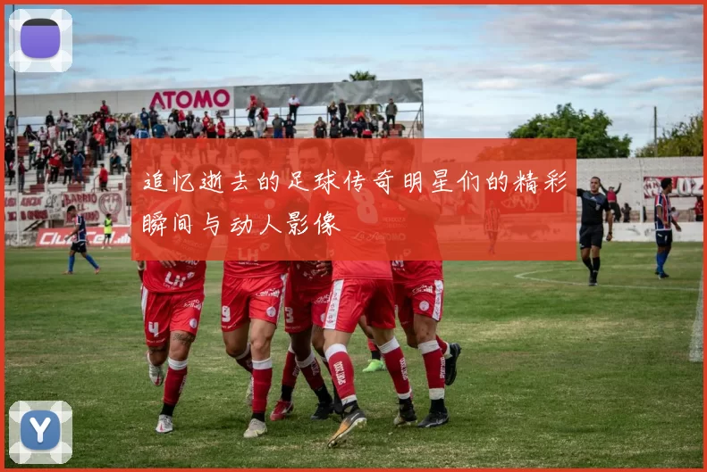 追忆逝去的足球传奇明星们的精彩瞬间与动人影像