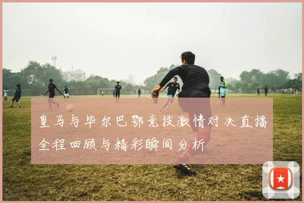 皇马与毕尔巴鄂竞技激情对决直播全程回顾与精彩瞬间分析
