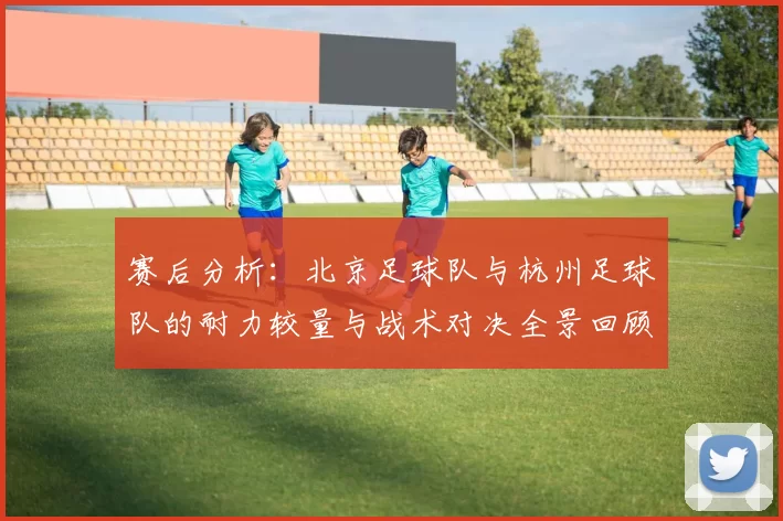赛后分析：北京足球队与杭州足球队的耐力较量与战术对决全景回顾