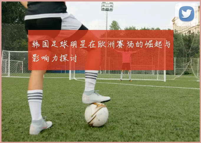 韩国足球明星在欧洲赛场的崛起与影响力探讨