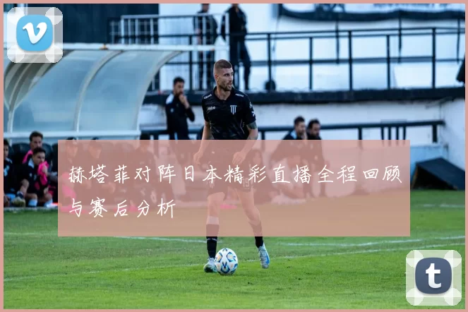 赫塔菲对阵日本精彩直播全程回顾与赛后分析