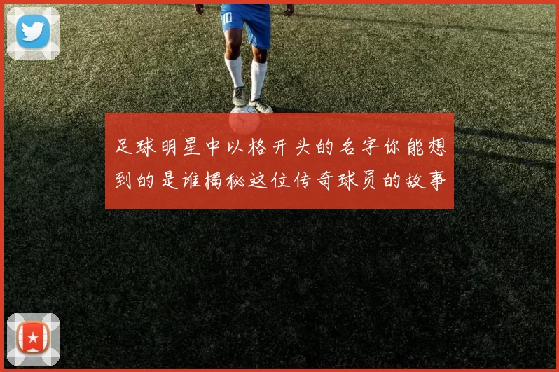 足球明星中以格开头的名字你能想到的是谁揭秘这位传奇球员的故事与成就