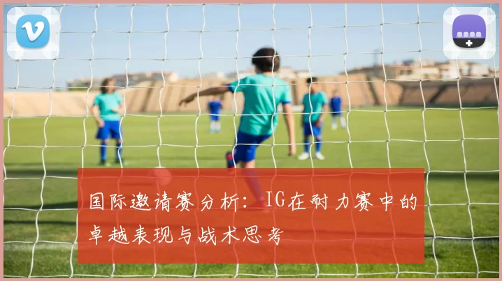 国际邀请赛分析：IG在耐力赛中的卓越表现与战术思考