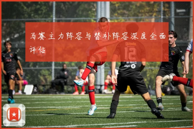 马赛主力阵容与替补阵容深度全面评估