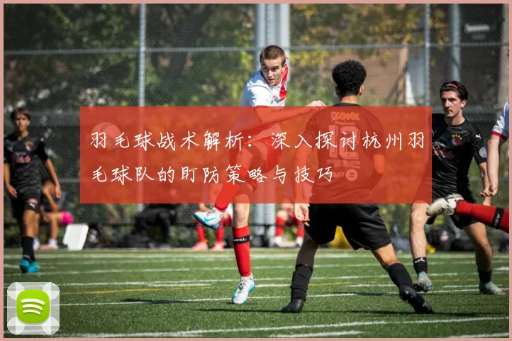 羽毛球战术解析：深入探讨杭州羽毛球队的盯防策略与技巧