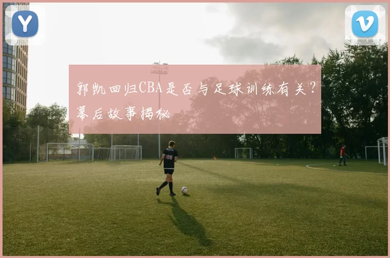 郭凯回归CBA是否与足球训练有关？幕后故事揭秘