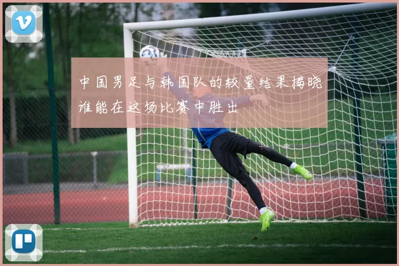 中国男足与韩国队的较量结果揭晓谁能在这场比赛中胜出
