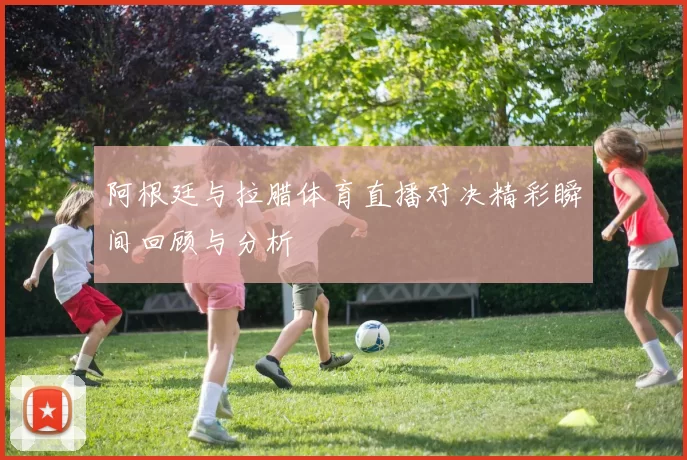 阿根廷与拉腊体育直播对决精彩瞬间回顾与分析