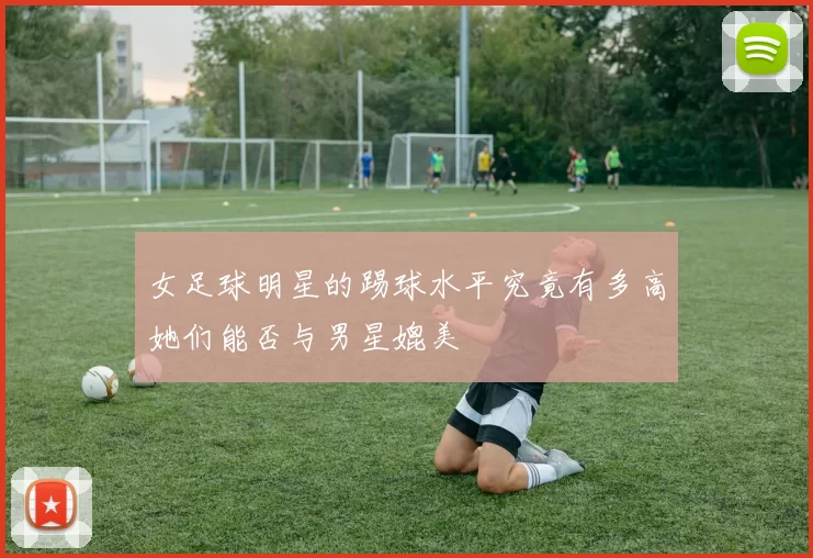 女足球明星的踢球水平究竟有多高她们能否与男星媲美