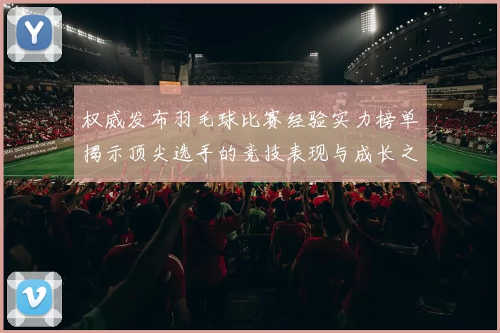 权威发布羽毛球比赛经验实力榜单揭示顶尖选手的竞技表现与成长之路