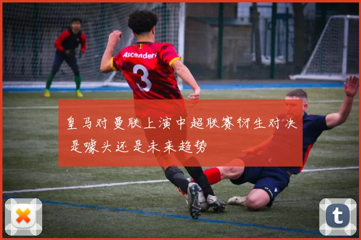 皇马对曼联上演中超联赛衍生对决 是噱头还是未来趋势