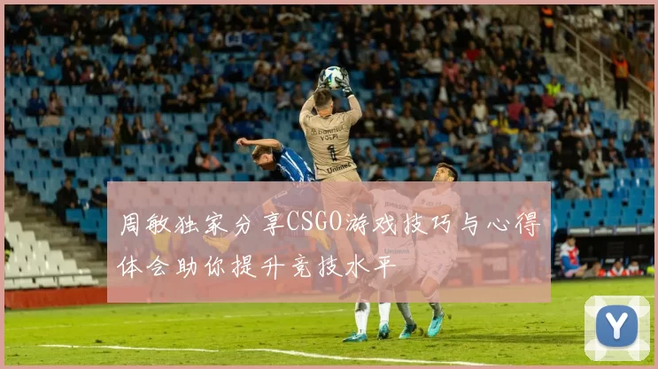 周敏独家分享CSGO游戏技巧与心得体会助你提升竞技水平